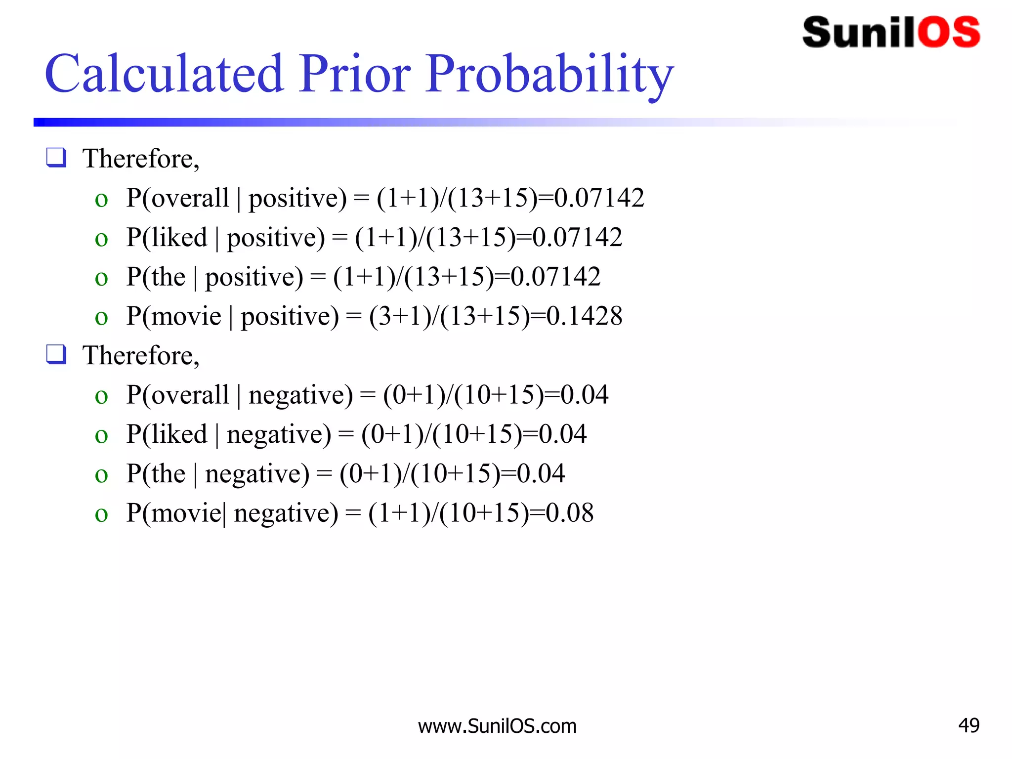Calculated Prior Probability
❑ Therefore,
o P(overall | positive) = (1+1)/(13+15)=0.07142
o P(liked | positive) = (1+1)/(13+15)=0.07142
o P(the | positive) = (1+1)/(13+15)=0.07142
o P(movie | positive) = (3+1)/(13+15)=0.1428
❑ Therefore,
o P(overall | negative) = (0+1)/(10+15)=0.04
o P(liked | negative) = (0+1)/(10+15)=0.04
o P(the | negative) = (0+1)/(10+15)=0.04
o P(movie| negative) = (1+1)/(10+15)=0.08
www.SunilOS.com 49
 