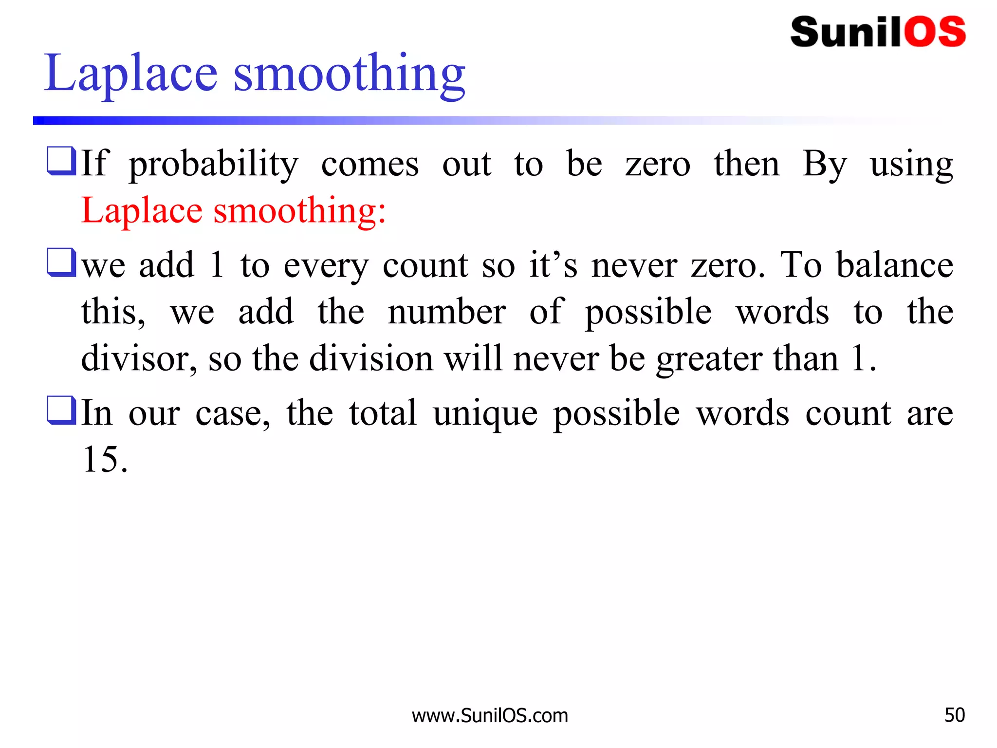 Laplace smoothing
❑If probability comes out to be zero then By using
Laplace smoothing:
❑we add 1 to every count so it’s never zero. To balance
this, we add the number of possible words to the
divisor, so the division will never be greater than 1.
❑In our case, the total unique possible words count are
15.
www.SunilOS.com 50
 