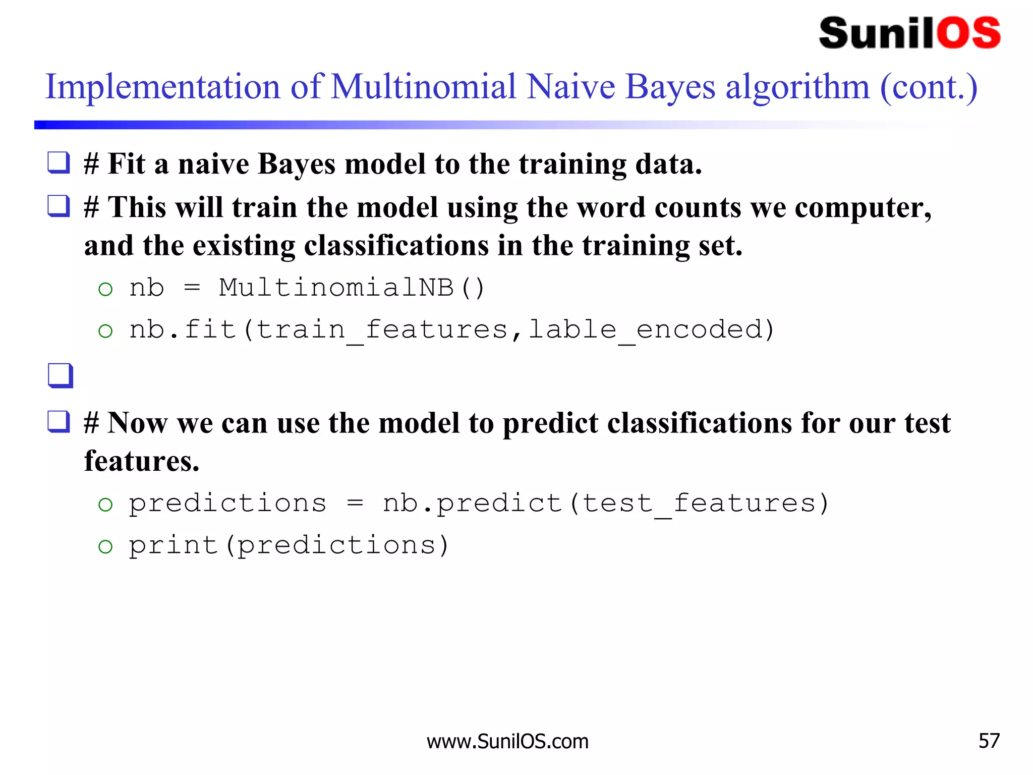 Implementation of Multinomial Naive Bayes algorithm (cont.)
❑ # Fit a naive Bayes model to the training data.
❑ # This will train the model using the word counts we computer,
and the existing classifications in the training set.
o nb = MultinomialNB()
o nb.fit(train_features,lable_encoded)
❑
❑ # Now we can use the model to predict classifications for our test
features.
o predictions = nb.predict(test_features)
o print(predictions)
www.SunilOS.com 57
 