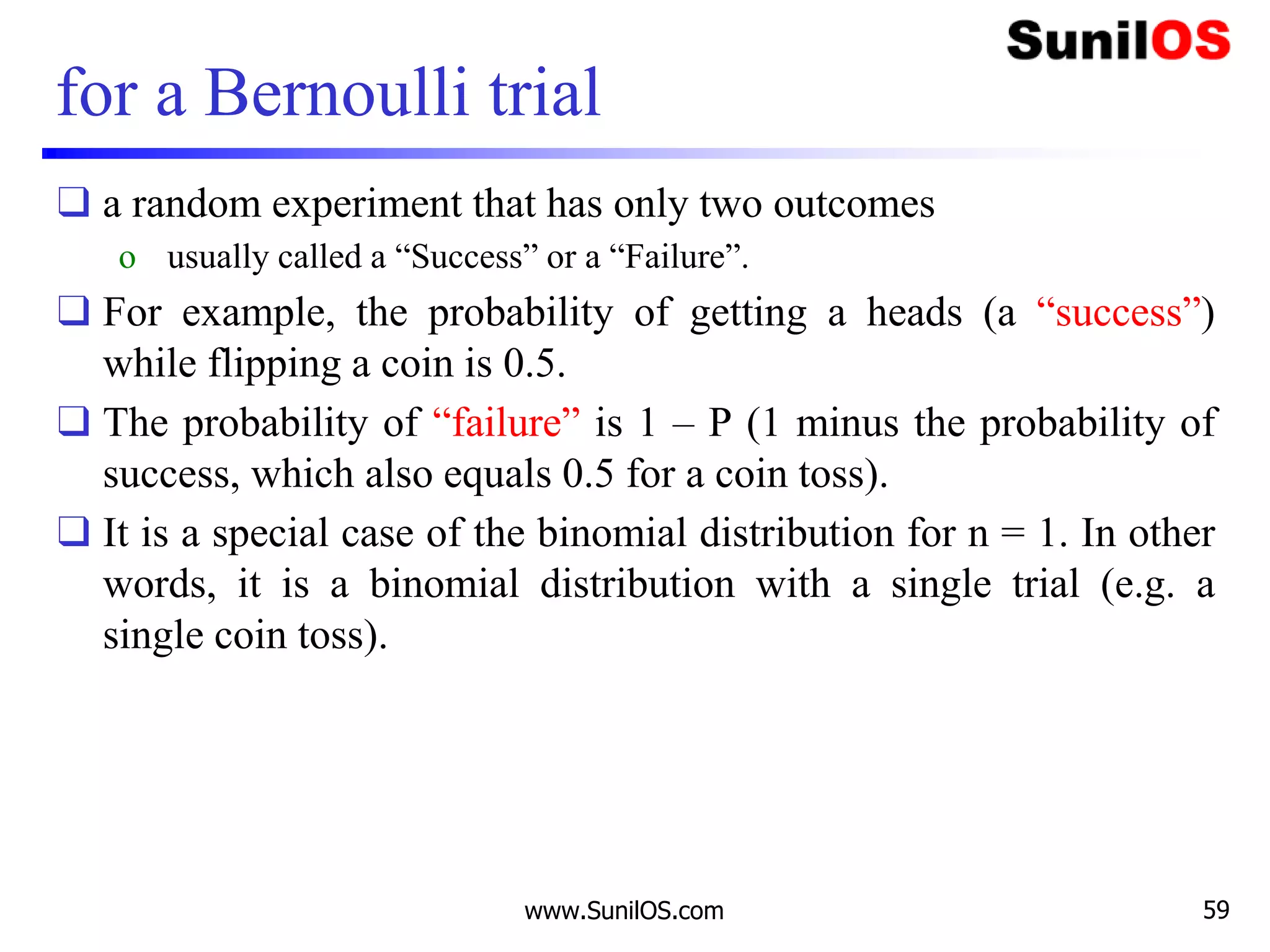 for a Bernoulli trial
❑ a random experiment that has only two outcomes
o usually called a “Success” or a “Failure”.
❑ For example, the probability of getting a heads (a “success”)
while flipping a coin is 0.5.
❑ The probability of “failure” is 1 – P (1 minus the probability of
success, which also equals 0.5 for a coin toss).
❑ It is a special case of the binomial distribution for n = 1. In other
words, it is a binomial distribution with a single trial (e.g. a
single coin toss).
www.SunilOS.com 59
 