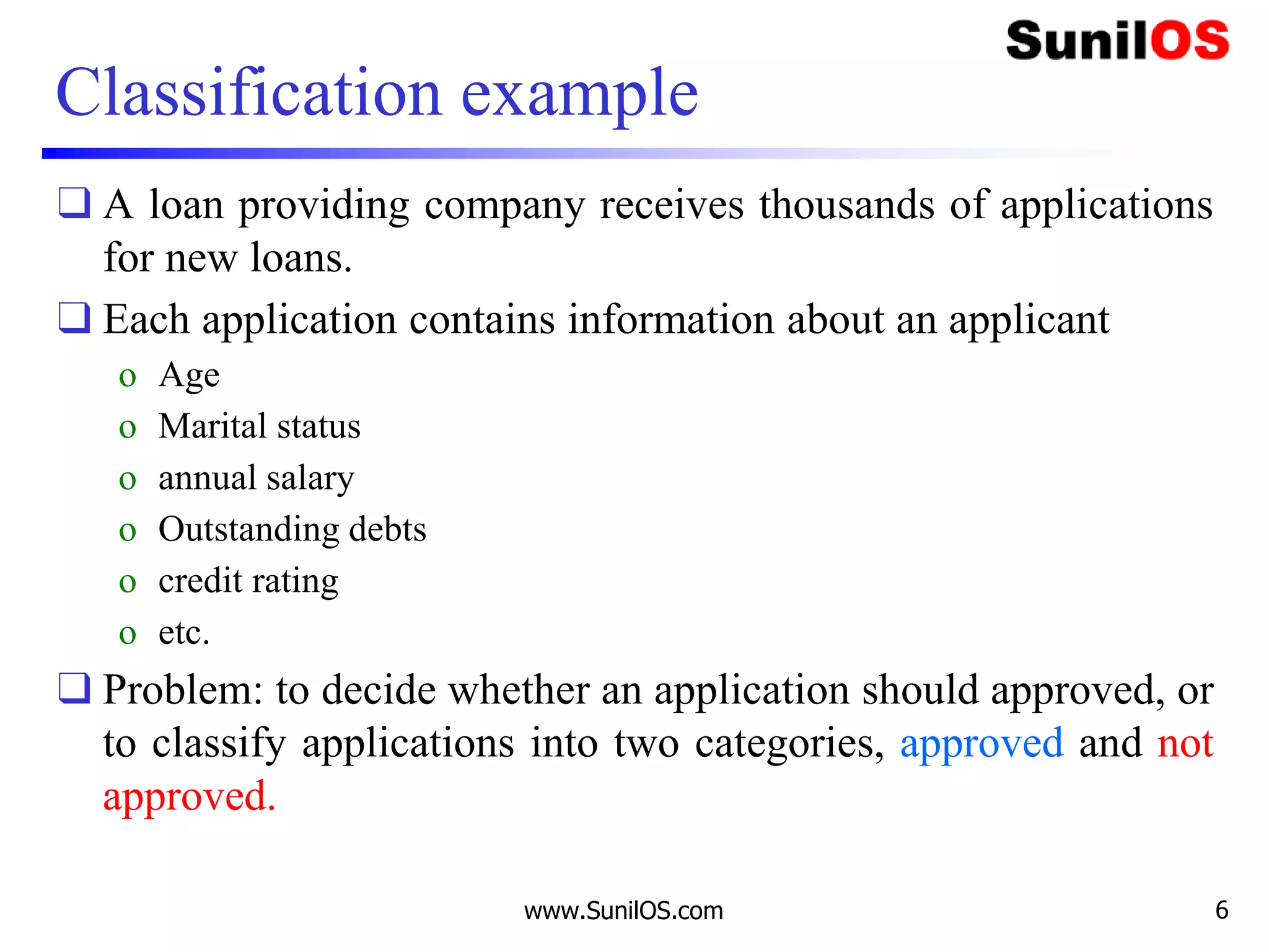Classification example
❑ A loan providing company receives thousands of applications
for new loans.
❑ Each application contains information about an applicant
o Age
o Marital status
o annual salary
o Outstanding debts
o credit rating
o etc.
❑ Problem: to decide whether an application should approved, or
to classify applications into two categories, approved and not
approved.
www.SunilOS.com 6
 