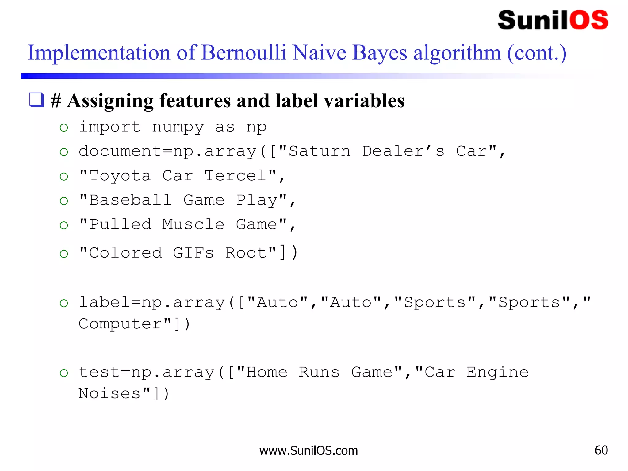 Implementation of Bernoulli Naive Bayes algorithm (cont.)
❑ # Assigning features and label variables
o import numpy as np
o document=np.array(["Saturn Dealer’s Car",
o "Toyota Car Tercel",
o "Baseball Game Play",
o "Pulled Muscle Game",
o "Colored GIFs Root"])
o label=np.array(["Auto","Auto","Sports","Sports","
Computer"])
o test=np.array(["Home Runs Game","Car Engine
Noises"])
www.SunilOS.com 60
 