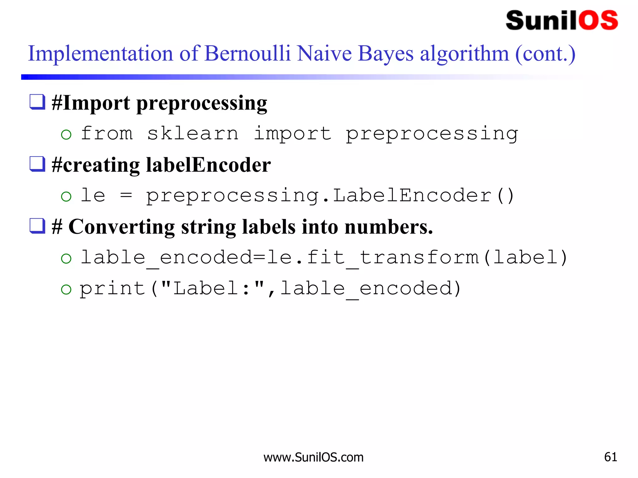 Implementation of Bernoulli Naive Bayes algorithm (cont.)
❑ #Import preprocessing
o from sklearn import preprocessing
❑ #creating labelEncoder
o le = preprocessing.LabelEncoder()
❑ # Converting string labels into numbers.
o lable_encoded=le.fit_transform(label)
o print("Label:",lable_encoded)
www.SunilOS.com 61
 
