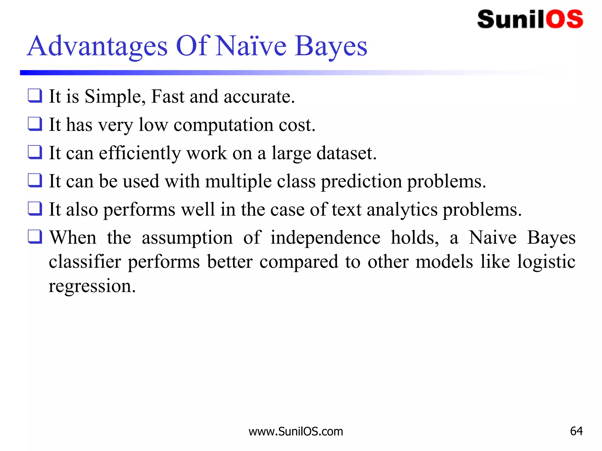 Advantages Of Naïve Bayes
❑ It is Simple, Fast and accurate.
❑ It has very low computation cost.
❑ It can efficiently work on a large dataset.
❑ It can be used with multiple class prediction problems.
❑ It also performs well in the case of text analytics problems.
❑ When the assumption of independence holds, a Naive Bayes
classifier performs better compared to other models like logistic
regression.
www.SunilOS.com 64
 