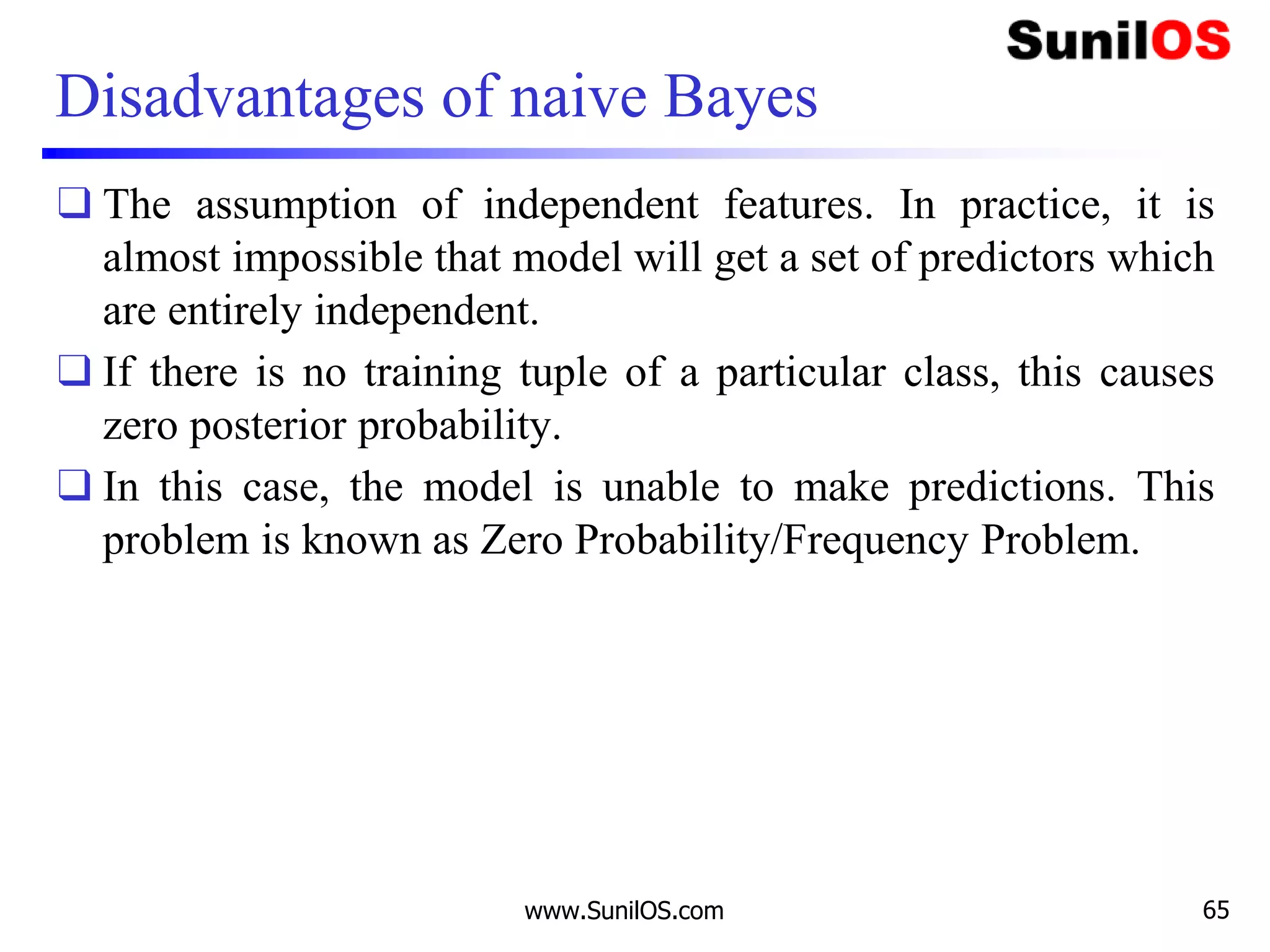 Disadvantages of naive Bayes
❑ The assumption of independent features. In practice, it is
almost impossible that model will get a set of predictors which
are entirely independent.
❑ If there is no training tuple of a particular class, this causes
zero posterior probability.
❑ In this case, the model is unable to make predictions. This
problem is known as Zero Probability/Frequency Problem.
www.SunilOS.com 65
 