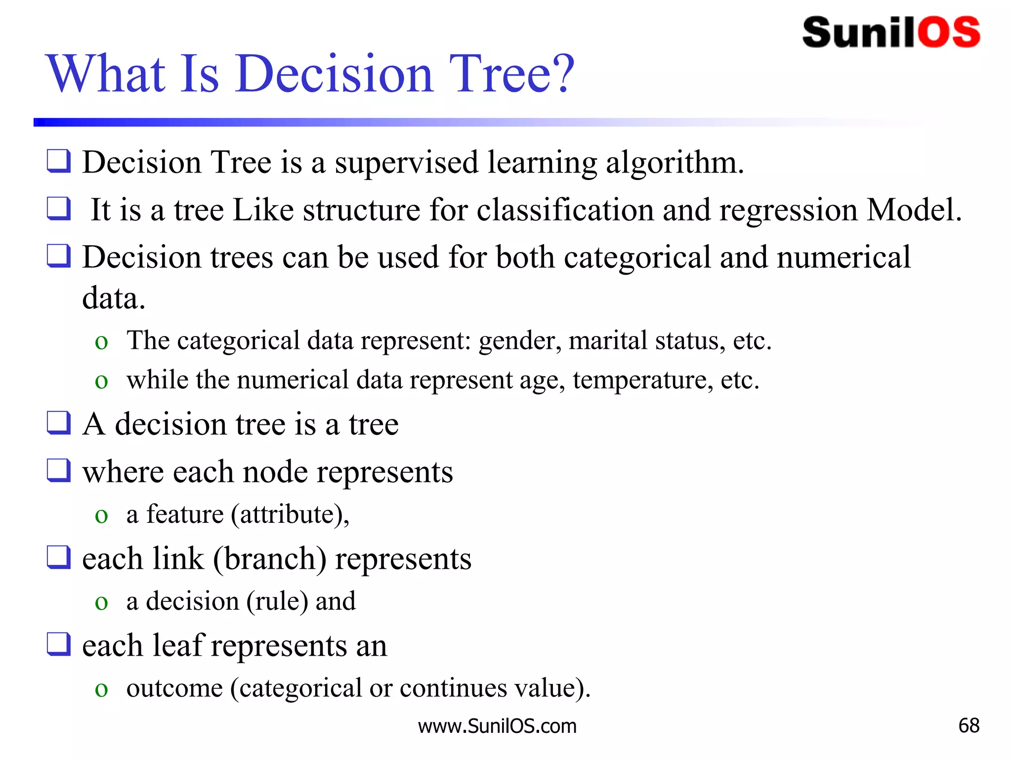 What Is Decision Tree?
❑ Decision Tree is a supervised learning algorithm.
❑ It is a tree Like structure for classification and regression Model.
❑ Decision trees can be used for both categorical and numerical
data.
o The categorical data represent: gender, marital status, etc.
o while the numerical data represent age, temperature, etc.
❑ A decision tree is a tree
❑ where each node represents
o a feature (attribute),
❑ each link (branch) represents
o a decision (rule) and
❑ each leaf represents an
o outcome (categorical or continues value).
www.SunilOS.com 68
 