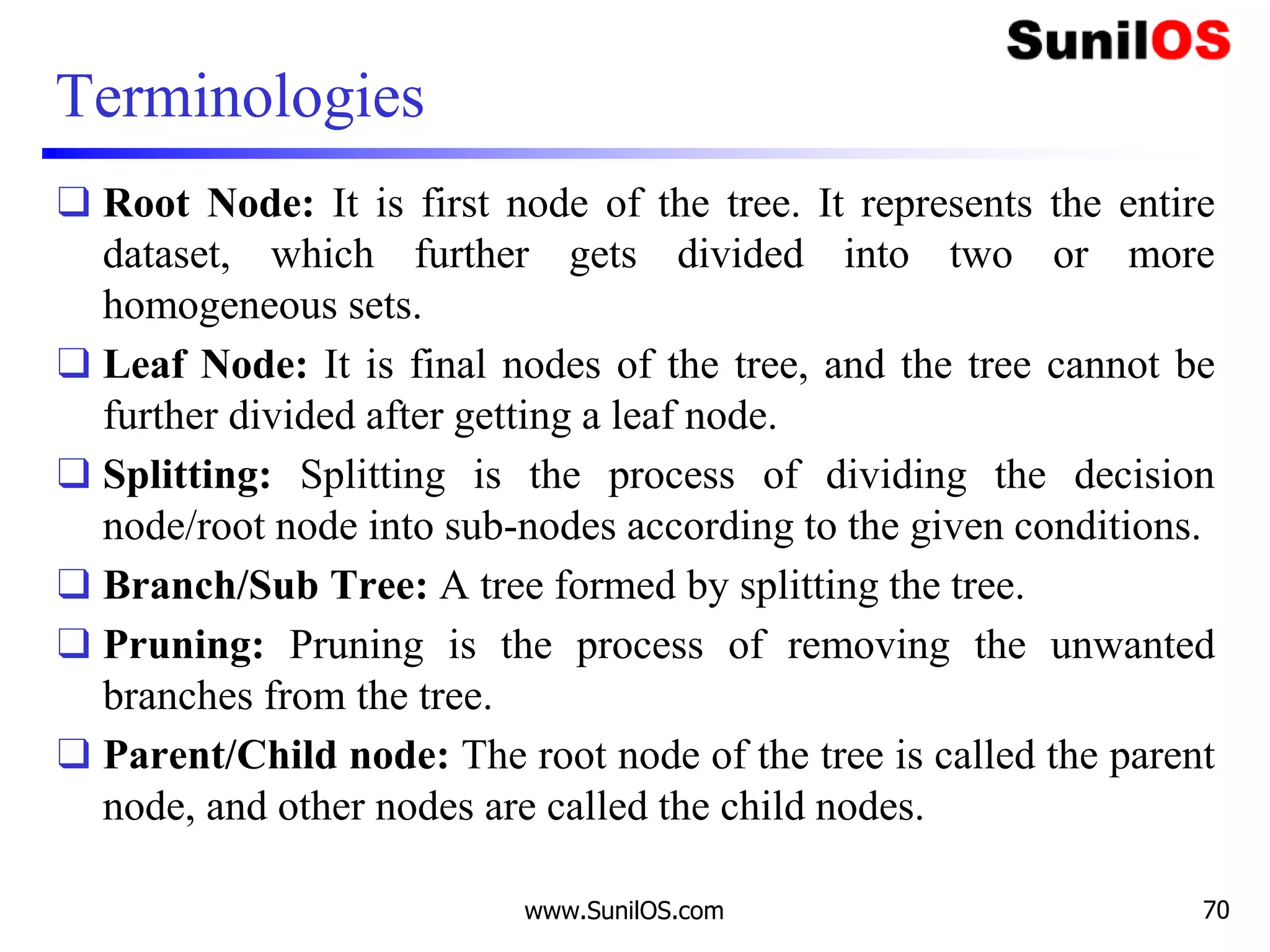 Terminologies
❑ Root Node: It is first node of the tree. It represents the entire
dataset, which further gets divided into two or more
homogeneous sets.
❑ Leaf Node: It is final nodes of the tree, and the tree cannot be
further divided after getting a leaf node.
❑ Splitting: Splitting is the process of dividing the decision
node/root node into sub-nodes according to the given conditions.
❑ Branch/Sub Tree: A tree formed by splitting the tree.
❑ Pruning: Pruning is the process of removing the unwanted
branches from the tree.
❑ Parent/Child node: The root node of the tree is called the parent
node, and other nodes are called the child nodes.
www.SunilOS.com 70
 