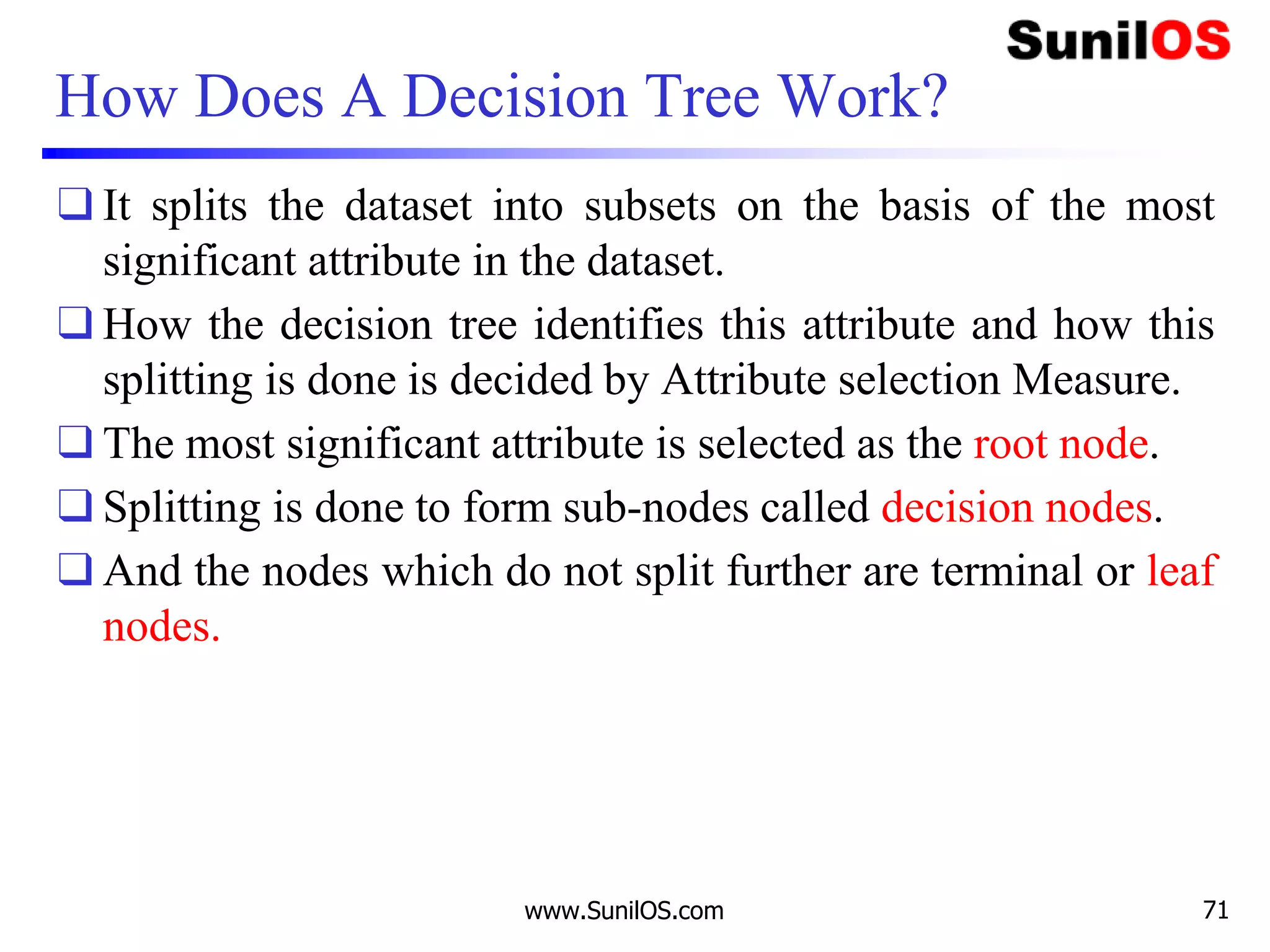 How Does A Decision Tree Work?
❑ It splits the dataset into subsets on the basis of the most
significant attribute in the dataset.
❑ How the decision tree identifies this attribute and how this
splitting is done is decided by Attribute selection Measure.
❑ The most significant attribute is selected as the root node.
❑ Splitting is done to form sub-nodes called decision nodes.
❑ And the nodes which do not split further are terminal or leaf
nodes.
www.SunilOS.com 71
 