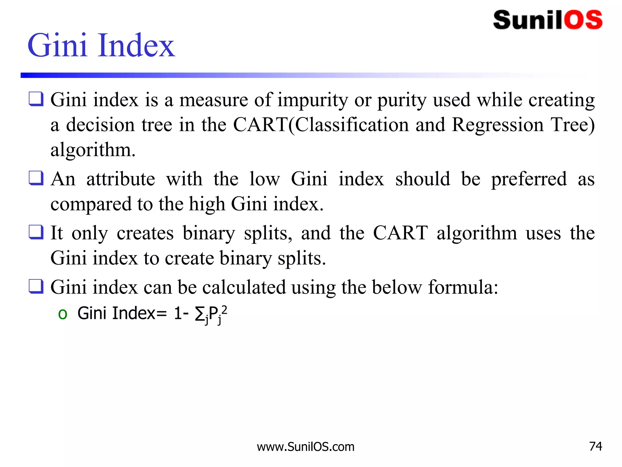 Gini Index
❑ Gini index is a measure of impurity or purity used while creating
a decision tree in the CART(Classification and Regression Tree)
algorithm.
❑ An attribute with the low Gini index should be preferred as
compared to the high Gini index.
❑ It only creates binary splits, and the CART algorithm uses the
Gini index to create binary splits.
❑ Gini index can be calculated using the below formula:
o Gini Index= 1- ∑jPj
2
www.SunilOS.com 74
 