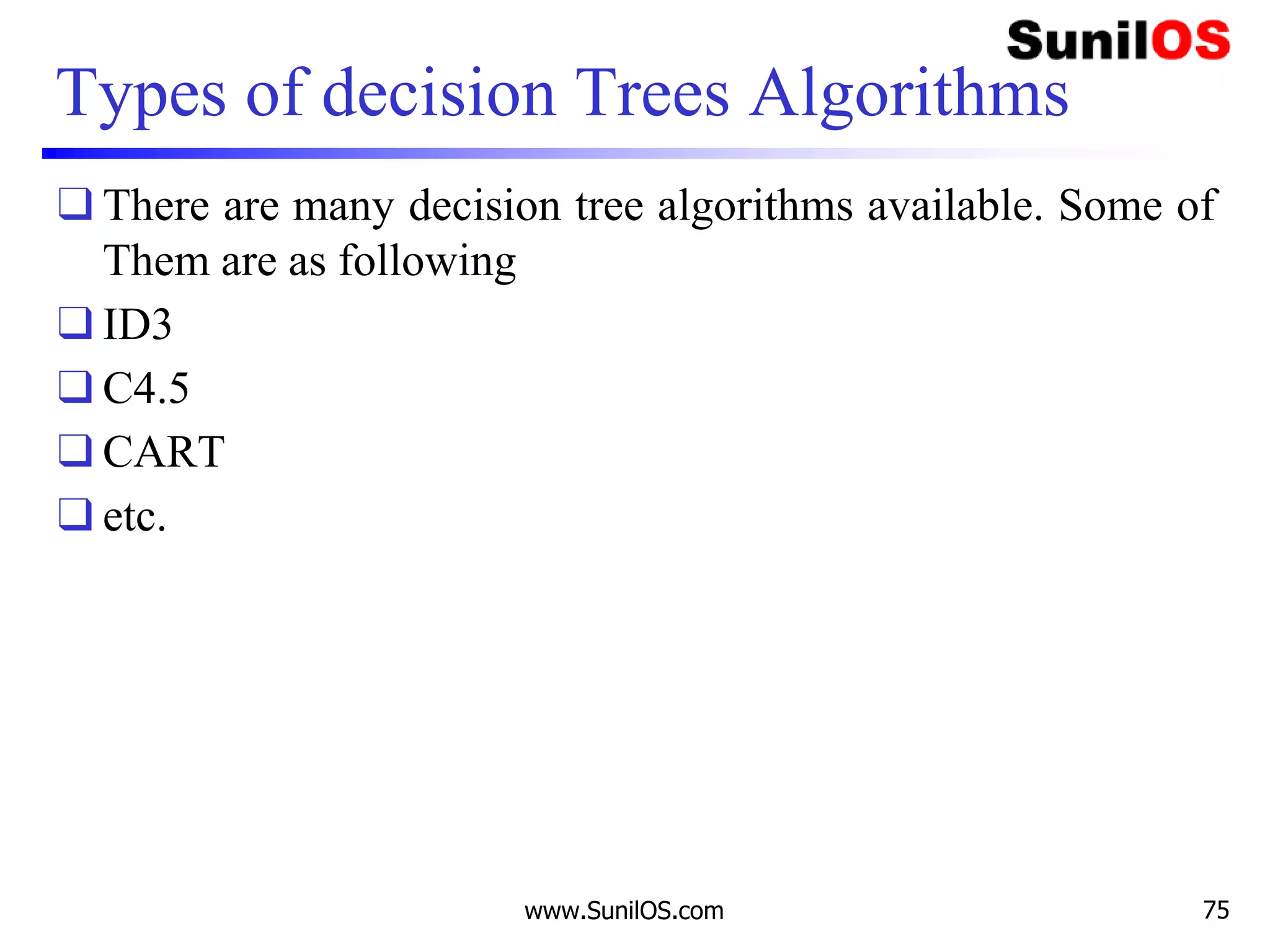 Types of decision Trees Algorithms
❑ There are many decision tree algorithms available. Some of
Them are as following
❑ ID3
❑ C4.5
❑ CART
❑ etc.
www.SunilOS.com 75
 