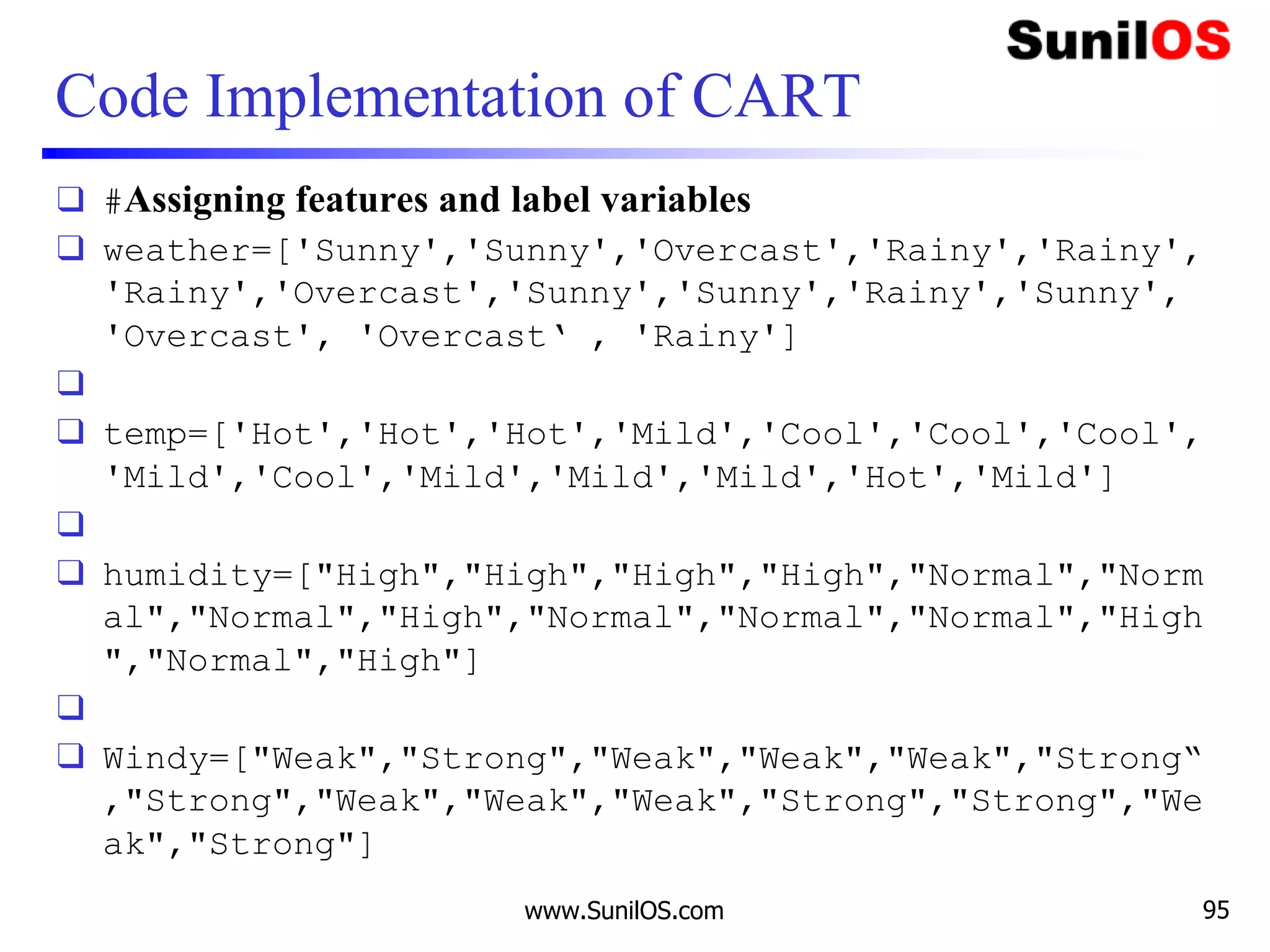 Code Implementation of CART
❑ #Assigning features and label variables
❑ weather=['Sunny','Sunny','Overcast','Rainy','Rainy',
'Rainy','Overcast','Sunny','Sunny','Rainy','Sunny',
'Overcast', 'Overcast‘ , 'Rainy']
❑
❑ temp=['Hot','Hot','Hot','Mild','Cool','Cool','Cool',
'Mild','Cool','Mild','Mild','Mild','Hot','Mild']
❑
❑ humidity=["High","High","High","High","Normal","Norm
al","Normal","High","Normal","Normal","Normal","High
","Normal","High"]
❑
❑ Windy=["Weak","Strong","Weak","Weak","Weak","Strong“
,"Strong","Weak","Weak","Weak","Strong","Strong","We
ak","Strong"]
www.SunilOS.com 95
 