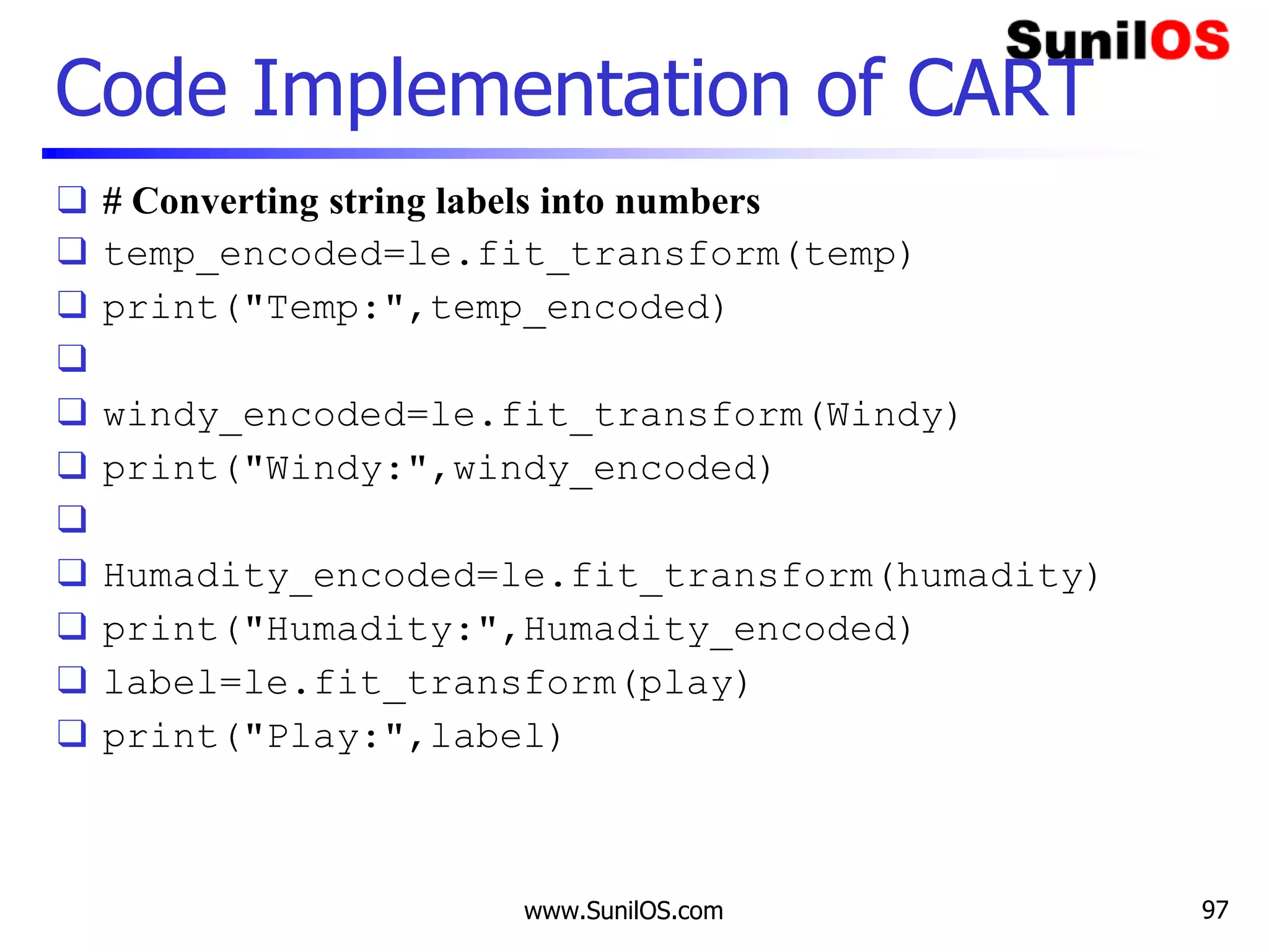 Code Implementation of CART
❑ # Converting string labels into numbers
❑ temp_encoded=le.fit_transform(temp)
❑ print("Temp:",temp_encoded)
❑
❑ windy_encoded=le.fit_transform(Windy)
❑ print("Windy:",windy_encoded)
❑
❑ Humadity_encoded=le.fit_transform(humadity)
❑ print("Humadity:",Humadity_encoded)
❑ label=le.fit_transform(play)
❑ print("Play:",label)
www.SunilOS.com 97
 
