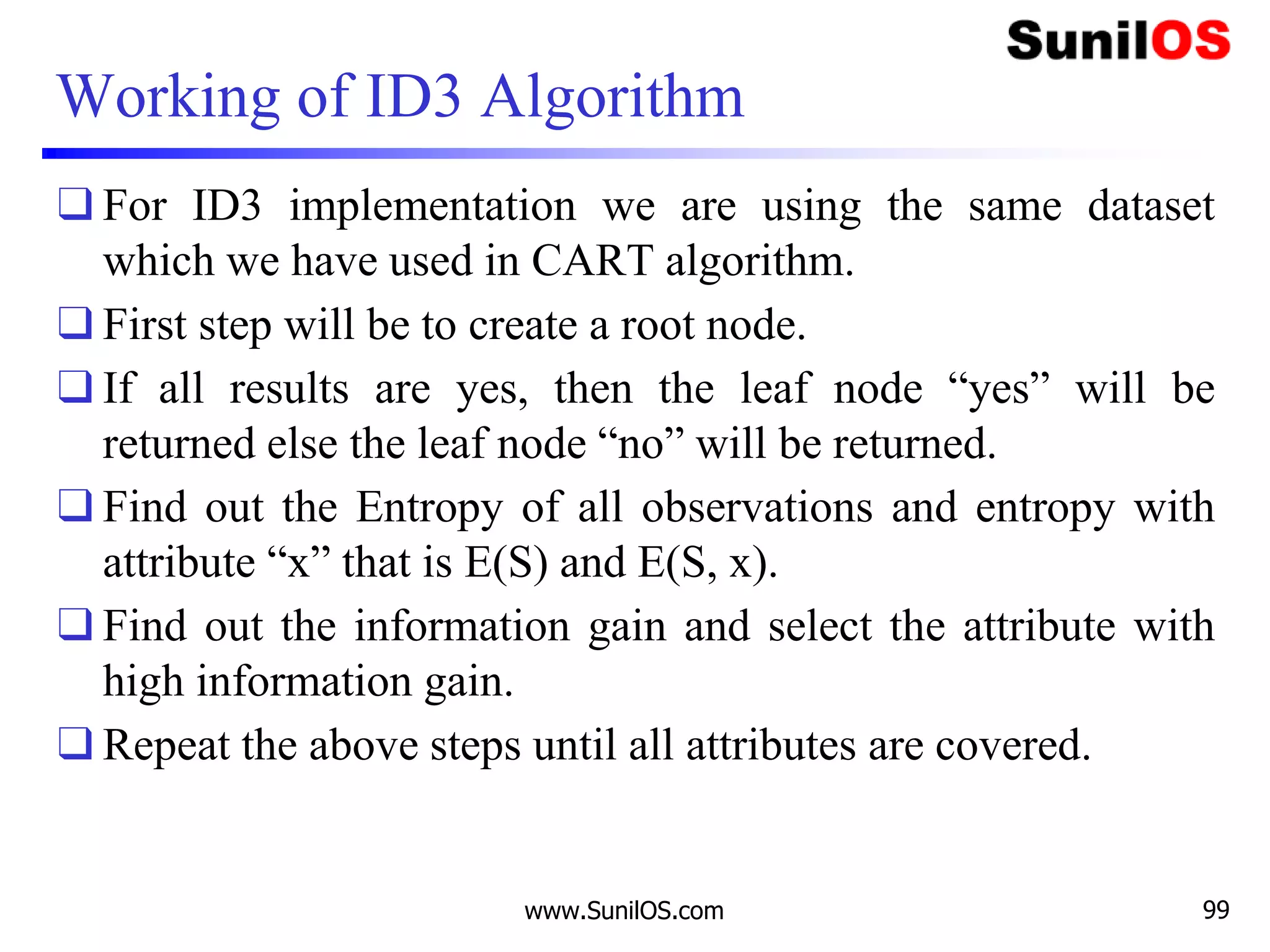Working of ID3 Algorithm
❑ For ID3 implementation we are using the same dataset
which we have used in CART algorithm.
❑ First step will be to create a root node.
❑ If all results are yes, then the leaf node “yes” will be
returned else the leaf node “no” will be returned.
❑ Find out the Entropy of all observations and entropy with
attribute “x” that is E(S) and E(S, x).
❑ Find out the information gain and select the attribute with
high information gain.
❑ Repeat the above steps until all attributes are covered.
www.SunilOS.com 99
 