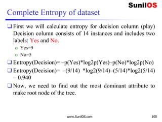 Complete Entropy of dataset
❑ First we will calculate entropy for decision column (play)
Decision column consists of 14 instances and includes two
labels: Yes and No.
o Yes=9
o No=5
❑ Entropy(Decision)= –p(Yes)*log2p(Yes)–p(No)*log2p(No)
❑ Entropy(Decision)= –(9/14) *log2(9/14)–(5/14)*log2(5/14)
= 0.940
❑ Now, we need to find out the most dominant attribute to
make root node of the tree.
www.SunilOS.com 100
 