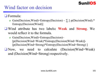 Wind factor on decision
❑ Formula:
o Gain(Decision,Wind)=Entropy(Decision) – ∑ [ p(Decision|Wind).*
Entropy(Decision|Wind)]
❑ Wind attribute has two labels: Weak and Strong. We
would reflect it to the formula.
o Gain(Decision,Wind)=Entropy(Decision)–
[p(Decision|Wind=Weak)*Entropy(Decision|Wind=Weak)]-
[p(Decision|Wind=Strong)*Entropy(Decision|Wind=Strong) ]
❑ Now, we need to calculate (Decision|Wind=Weak)
and (Decision|Wind=Strong) respectively.
www.SunilOS.com 101
 