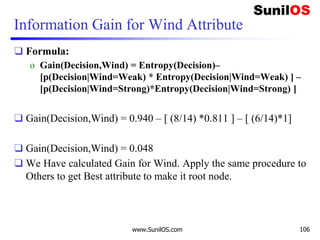 Information Gain for Wind Attribute
❑ Formula:
o Gain(Decision,Wind) = Entropy(Decision)–
[p(Decision|Wind=Weak) * Entropy(Decision|Wind=Weak) ] –
[p(Decision|Wind=Strong)*Entropy(Decision|Wind=Strong) ]
❑ Gain(Decision,Wind) = 0.940 – [ (8/14) *0.811 ] – [ (6/14)*1]
❑ Gain(Decision,Wind) = 0.048
❑ We Have calculated Gain for Wind. Apply the same procedure to
Others to get Best attribute to make it root node.
www.SunilOS.com 106
 