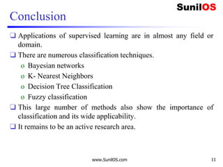 Conclusion
❑ Applications of supervised learning are in almost any field or
domain.
❑ There are numerous classification techniques.
o Bayesian networks
o K- Nearest Neighbors
o Decision Tree Classification
o Fuzzy classification
❑ This large number of methods also show the importance of
classification and its wide applicability.
❑ It remains to be an active research area.
www.SunilOS.com 11
 