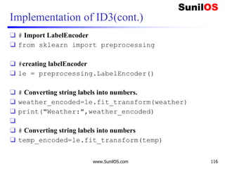 Implementation of ID3(cont.)
❑ # Import LabelEncoder
❑ from sklearn import preprocessing
❑ #creating labelEncoder
❑ le = preprocessing.LabelEncoder()
❑ # Converting string labels into numbers.
❑ weather_encoded=le.fit_transform(weather)
❑ print("Weather:",weather_encoded)
❑
❑ # Converting string labels into numbers
❑ temp_encoded=le.fit_transform(temp)
www.SunilOS.com 116
 