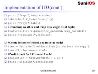 Implementation of ID3(cont.)
❑ print("Temp:",temp_encoded)
❑ label=le.fit_transform(play)
❑ print("Play:",label)
❑ #Combinig weather and temp into single listof tuples
❑ features=list(zip(weather_encoded,temp_encoded))
❑ print("Features:",features)
❑ #Create Instance of Model, and train the model
❑ tree = DecisionTreeClassifier(criterion='entropy')
❑ tree.fit(features,label)
❑ #Predict result for 0:Overcast, 2:mild
❑ prediction = tree.predict([[0,2]])
❑ print("Decision",prediction)
www.SunilOS.com 117
 