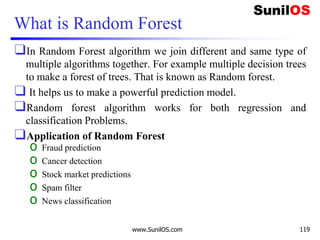 What is Random Forest
❑In Random Forest algorithm we join different and same type of
multiple algorithms together. For example multiple decision trees
to make a forest of trees. That is known as Random forest.
❑ It helps us to make a powerful prediction model.
❑Random forest algorithm works for both regression and
classification Problems.
❑Application of Random Forest
o Fraud prediction
o Cancer detection
o Stock market predictions
o Spam filter
o News classification
www.SunilOS.com 119
 