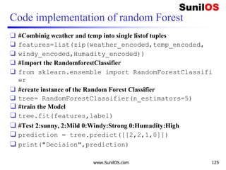 Code implementation of random Forest
❑ #Combinig weather and temp into single listof tuples
❑ features=list(zip(weather_encoded,temp_encoded,
❑ windy_encoded,Humadity_encoded))
❑ #Import the RandomforestClassifier
❑ from sklearn.ensemble import RandomForestClassifi
er
❑ #create instance of the Random Forest Classifier
❑ tree= RandomForestClassifier(n_estimators=5)
❑ #train the Model
❑ tree.fit(features,label)
❑ #Test 2:sunny, 2:Mild 0:Windy:Strong 0:Humadity:High
❑ prediction = tree.predict([[2,2,1,0]])
❑ print("Decision",prediction)
www.SunilOS.com 125
 