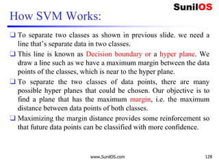 How SVM Works:
❑ To separate two classes as shown in previous slide. we need a
line that’s separate data in two classes.
❑ This line is known as Decision boundary or a hyper plane. We
draw a line such as we have a maximum margin between the data
points of the classes, which is near to the hyper plane.
❑ To separate the two classes of data points, there are many
possible hyper planes that could be chosen. Our objective is to
find a plane that has the maximum margin, i.e. the maximum
distance between data points of both classes.
❑ Maximizing the margin distance provides some reinforcement so
that future data points can be classified with more confidence.
www.SunilOS.com 128
 