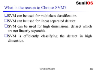 What is the reason to Choose SVM?
❑SVM can be used for multiclass classification.
❑SVM can be used for linear separated dataset.
❑SVM can be used for high dimensional dataset which
are not linearly separable.
❑SVM is efficiently classifying the dataset in high
dimension.
www.SunilOS.com 130
 