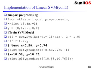 Implementation of Linear SVM(cont.)
❑ #import preprocessing
❑ from sklearn import preprocessing
❑ X=list(zip(x,y))
❑ y = [0,1,0,1,0,1]
❑ #Train SVM Model
❑ clf = svm.SVC(kernel='linear', C = 1.0)
❑ clf.fit(X,y)
❑ # Test x=0.58, y=0.76
❑ print(clf.predict([[0.58,0.76]]))
❑ #x=10.58, y=10.76
❑ print(clf.predict([[10.58,10.76]]))
www.SunilOS.com 132
 