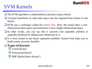 SVM Kernels
❑ The SVM algorithm is implemented in practice using a kernel.
❑ A kernel transforms an input data space into the required form (linear or non
linear).
❑ SVM uses a technique called the kernel trick. Here, the kernel takes a low-
dimensional input space and transforms it into a higher dimensional space.
❑ In other words, you can say that it converts non separable problem to
separable problems by adding more dimension to it.
❑ It is most useful in non-linear separation problem. Kernel trick helps you to
build a more accurate classifier.
❑ Types of Kernels
o Linear Kernel
o Polynomial Kernel
o RBF (Radial Basis Kernel )
www.SunilOS.com 134
 