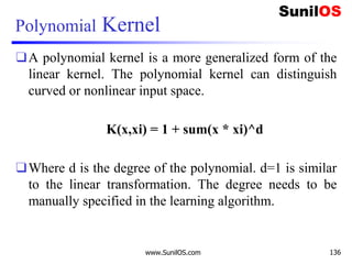 Polynomial Kernel
❑A polynomial kernel is a more generalized form of the
linear kernel. The polynomial kernel can distinguish
curved or nonlinear input space.
K(x,xi) = 1 + sum(x * xi)^d
❑Where d is the degree of the polynomial. d=1 is similar
to the linear transformation. The degree needs to be
manually specified in the learning algorithm.
www.SunilOS.com 136
 