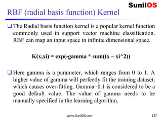 RBF (radial basis function) Kernel
❑ The Radial basis function kernel is a popular kernel function
commonly used in support vector machine classification.
RBF can map an input space in infinite dimensional space.
K(x,xi) = exp(-gamma * sum((x – xi^2))
❑ Here gamma is a parameter, which ranges from 0 to 1. A
higher value of gamma will perfectly fit the training dataset,
which causes over-fitting. Gamma=0.1 is considered to be a
good default value. The value of gamma needs to be
manually specified in the learning algorithm.
www.SunilOS.com 137
 