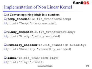 Implementation of Non Linear Kernel
❑ # Converting string labels into numbers
❑ temp_encoded=le.fit_transform(temp)
❑ print("Temp:",temp_encoded)
❑ windy_encoded=le.fit_transform(Windy)
❑ print("Windy:",windy_encoded)
❑ Humidity_encoded=le.fit_transform(humadity)
❑ print("Humadity:",Humadity_encoded)
❑ label=le.fit_transform(play)
❑ print("Play:",label)
www.SunilOS.com 141
 