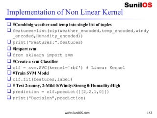 Implementation of Non Linear Kernel
❑ #Combinig weather and temp into single list of tuples
❑ features=list(zip(weather_encoded,temp_encoded,windy
_encoded,Humadity_encoded))
❑ print("Features:",features)
❑ #import svm
❑ from sklearn import svm
❑ #Create a svm Classifier
❑ clf = svm.SVC(kernel='rbf') # Linear Kernel
❑ #Train SVM Model
❑ clf.fit(features,label)
❑ # Test 2:sunny, 2:Mild 0:Windy:Strong 0:Humadity:High
❑ prediction = clf.predict([[2,2,1,0]])
❑ print("Decision",prediction)
www.SunilOS.com 142
 