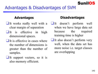 Advantages & Disadvantages of SVM
Advantages
❑It works really well with a
clear margin of separation
❑It is effective in high
dimensional spaces.
❑It is effective in cases where
the number of dimensions is
greater than the number of
samples.
❑It support vectors, so it is
also memory efficient.
Disadvantages
❑It doesn’t perform well
when we have large data set
because the required
training time is higher
❑It also doesn’t perform very
well, when the data set has
more noise i.e. target classes
are overlapping
143
 