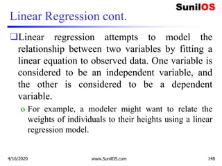 Linear Regression cont.
❑Linear regression attempts to model the
relationship between two variables by fitting a
linear equation to observed data. One variable is
considered to be an independent variable, and
the other is considered to be a dependent
variable.
o For example, a modeler might want to relate the
weights of individuals to their heights using a linear
regression model.
4/16/2020 www.SunilOS.com 148
 