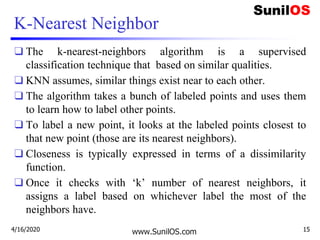 K-Nearest Neighbor
❑ The k-nearest-neighbors algorithm is a supervised
classification technique that based on similar qualities.
❑ KNN assumes, similar things exist near to each other.
❑ The algorithm takes a bunch of labeled points and uses them
to learn how to label other points.
❑ To label a new point, it looks at the labeled points closest to
that new point (those are its nearest neighbors).
❑ Closeness is typically expressed in terms of a dissimilarity
function.
❑ Once it checks with ‘k’ number of nearest neighbors, it
assigns a label based on whichever label the most of the
neighbors have.
www.SunilOS.com4/16/2020 15
 