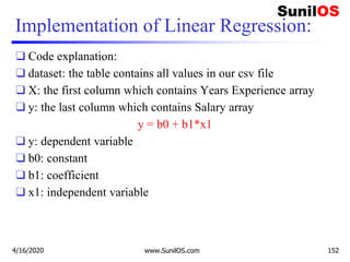 Implementation of Linear Regression:
❑ Code explanation:
❑ dataset: the table contains all values in our csv file
❑ X: the first column which contains Years Experience array
❑ y: the last column which contains Salary array
y = b0 + b1*x1
❑ y: dependent variable
❑ b0: constant
❑ b1: coefficient
❑ x1: independent variable
4/16/2020 www.SunilOS.com 152
 