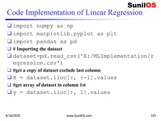 Code Implementation of Linear Regression
❑ import numpy as np
❑ import matplotlib.pyplot as plt
❑ import pandas as pd
❑ # Importing the dataset
❑ dataset=pd.read_csv('E:/MLImplementation/r
egression.csv')
❑ #get a copy of dataset exclude last column
❑ X = dataset.iloc[:, :-1].values
❑ #get array of dataset in column 1st
❑ y = dataset.iloc[:, 1].values
4/16/2020 www.SunilOS.com 155
 