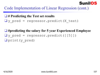 Code Implementation of Linear Regression (cont.)
❑ # Predicting the Test set results
❑ y_pred = regressor.predict(X_test)
❑ #predicting the salary for 5 year Experienced Employee
❑ y_pred = regressor.predict([[5]])
❑ print(y_pred)
4/16/2020 www.SunilOS.com 157
 