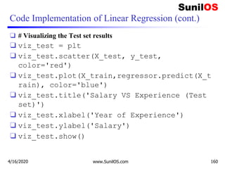 Code Implementation of Linear Regression (cont.)
❑ # Visualizing the Test set results
❑ viz_test = plt
❑ viz_test.scatter(X_test, y_test,
color='red')
❑ viz_test.plot(X_train,regressor.predict(X_t
rain), color='blue')
❑ viz_test.title('Salary VS Experience (Test
set)')
❑ viz_test.xlabel('Year of Experience')
❑ viz_test.ylabel('Salary')
❑ viz_test.show()
4/16/2020 www.SunilOS.com 160
 