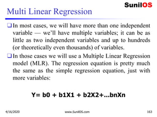 Multi Linear Regression
❑In most cases, we will have more than one independent
variable — we’ll have multiple variables; it can be as
little as two independent variables and up to hundreds
(or theoretically even thousands) of variables.
❑In those cases we will use a Multiple Linear Regression
model (MLR). The regression equation is pretty much
the same as the simple regression equation, just with
more variables:
Y= b0 + b1X1 + b2X2+...bnXn
4/16/2020 www.SunilOS.com 163
 