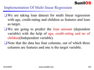 Implementation Of Multi linear Regression
❑We are taking loan dataset for multi linear regression
with age, credit-rating and children as features and loan
as target.
❑We are going to predict the loan amount (dependent
variable) with the help of age, credit-rating and no of
children(Independent variable).
❑Note that the data has four columns, out of which three
columns are features and one is the target variable.
4/16/2020 www.SunilOS.com 164
 