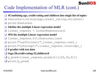 Code Implementation of MLR (cont.)
❑ #Combining age, credit-rating and children into single list of tuples
❑ features=list(zip(age,credit_rating,children))
❑ print(features)
❑ #define the multiple Linear regression model
❑ linear_regress = LinearRegression()
❑ #Fit the multiple Linear regression model
❑ linear_regress.fit(features,loan)
❑ print("coefficient:",linear_regress.coef_)
❑ print("intercept:",linear_regress.intercept_)
❑ # predict with test data
❑ #age:20,credit-rating:32,children:0
❑ y_pred=linear_regress.predict([[20,32,0]])
❑ print(y_pred)
4/16/2020 www.SunilOS.com 168
 
