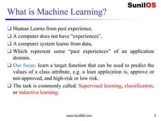 www.SunilOS.com 2
What is Machine Learning?
❑ Human Learns from past experience.
❑ A computer does not have “experiences”.
❑ A computer system learns from data,
❑ Which represent some “past experiences” of an application
domain.
❑ Our focus: learn a target function that can be used to predict the
values of a class attribute, e.g. a loan application is, approve or
not-approved, and high-risk or low risk.
❑ The task is commonly called: Supervised learning, classification,
or inductive learning.
 