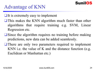 Advantage of KNN
❑It is extremely easy to implement
❑This makes the KNN algorithm much faster than other
algorithms that require training e.g. SVM, Linear
Regression etc.
❑Since the algorithm requires no training before making
predictions, new data can be added seamlessly.
❑There are only two parameters required to implement
KNN i.e. the value of K and the distance function (e.g.
Euclidean or Manhattan etc.)
4/16/2020 www.SunilOS.com 24
 