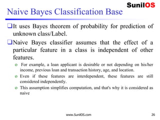 Naive Bayes Classification Base
❑It uses Bayes theorem of probability for prediction of
unknown class/Label.
❑Naive Bayes classifier assumes that the effect of a
particular feature in a class is independent of other
features.
o For example, a loan applicant is desirable or not depending on his/her
income, previous loan and transaction history, age, and location.
o Even if these features are interdependent, these features are still
considered independently.
o This assumption simplifies computation, and that's why it is considered as
naive
www.SunilOS.com 26
 