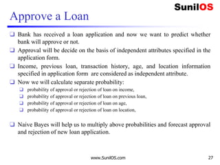 Approve a Loan
❑ Bank has received a loan application and now we want to predict whether
bank will approve or not.
❑ Approval will be decide on the basis of independent attributes specified in the
application form.
❑ Income, previous loan, transaction history, age, and location information
specified in application form are considered as independent attribute.
❑ Now we will calculate separate probability:
❑ probability of approval or rejection of loan on income,
❑ probability of approval or rejection of loan on previous loan,
❑ probability of approval or rejection of loan on age,
❑ probability of approval or rejection of loan on location,
❑ Naive Bayes will help us to multiply above probabilities and forecast approval
and rejection of new loan application.
www.SunilOS.com 27
 