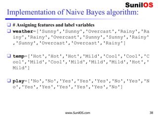 Implementation of Naive Bayes algorithm:
❑ # Assigning features and label variables
❑ weather=['Sunny','Sunny','Overcast','Rainy','Ra
iny','Rainy','Overcast','Sunny','Sunny','Rainy'
,'Sunny','Overcast','Overcast','Rainy']
❑ temp=['Hot','Hot','Hot','Mild','Cool','Cool','C
ool','Mild','Cool','Mild','Mild','Mild','Hot','
Mild']
❑ play=['No','No','Yes','Yes','Yes','No','Yes','N
o','Yes','Yes','Yes','Yes','Yes','No']
www.SunilOS.com 38
 