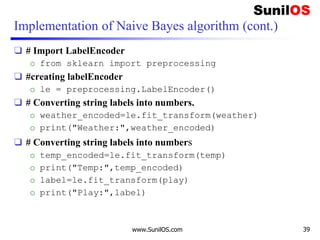 Implementation of Naive Bayes algorithm (cont.)
❑ # Import LabelEncoder
o from sklearn import preprocessing
❑ #creating labelEncoder
o le = preprocessing.LabelEncoder()
❑ # Converting string labels into numbers.
o weather_encoded=le.fit_transform(weather)
o print("Weather:",weather_encoded)
❑ # Converting string labels into numbers
o temp_encoded=le.fit_transform(temp)
o print("Temp:",temp_encoded)
o label=le.fit_transform(play)
o print("Play:",label)
www.SunilOS.com 39
 