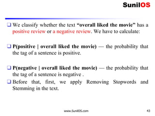 ❑ We classify whether the text “overall liked the movie” has a
positive review or a negative review. We have to calculate:
❑ P(positive | overall liked the movie) — the probability that
the tag of a sentence is positive.
❑ P(negative | overall liked the movie) — the probability that
the tag of a sentence is negative .
❑ Before that, first, we apply Removing Stopwords and
Stemming in the text.
www.SunilOS.com 43
 